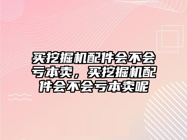 買挖掘機(jī)配件會(huì)不會(huì)虧本賣，買挖掘機(jī)配件會(huì)不會(huì)虧本賣呢