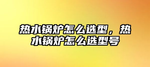 熱水鍋爐怎么選型，熱水鍋爐怎么選型號(hào)