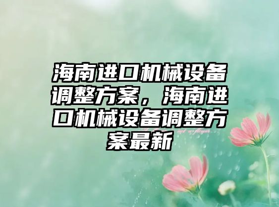 海南進(jìn)口機(jī)械設(shè)備調(diào)整方案，海南進(jìn)口機(jī)械設(shè)備調(diào)整方案最新