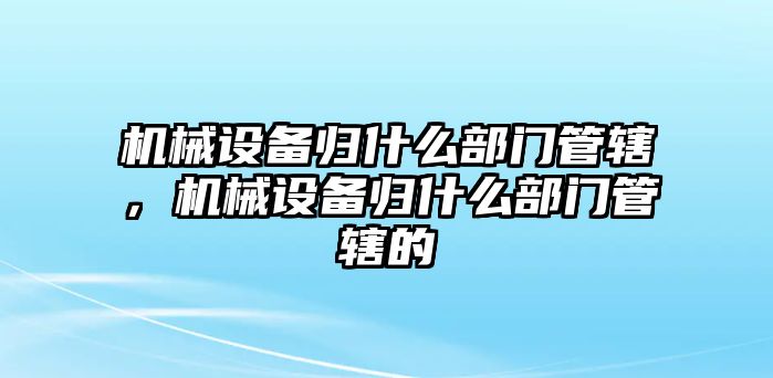 機(jī)械設(shè)備歸什么部門(mén)管轄，機(jī)械設(shè)備歸什么部門(mén)管轄的