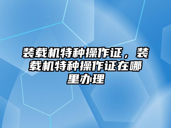 裝載機特種操作證，裝載機特種操作證在哪里辦理