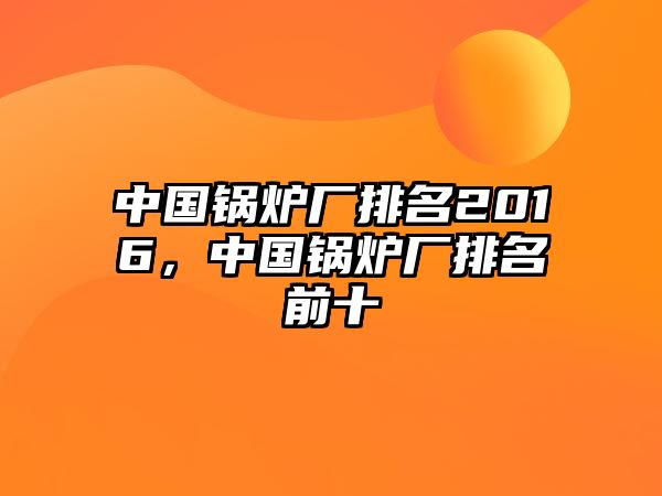 中國(guó)鍋爐廠排名2016，中國(guó)鍋爐廠排名前十