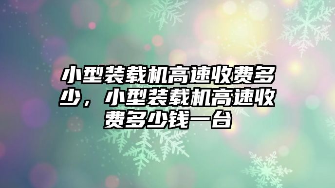 小型裝載機高速收費多少，小型裝載機高速收費多少錢一臺