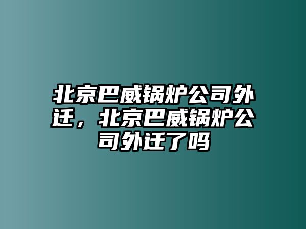 北京巴威鍋爐公司外遷，北京巴威鍋爐公司外遷了嗎