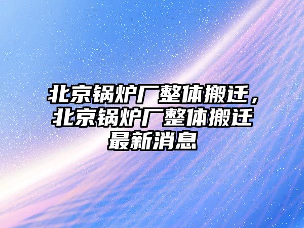 北京鍋爐廠整體搬遷，北京鍋爐廠整體搬遷最新消息