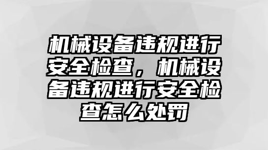 機(jī)械設(shè)備違規(guī)進(jìn)行安全檢查，機(jī)械設(shè)備違規(guī)進(jìn)行安全檢查怎么處罰