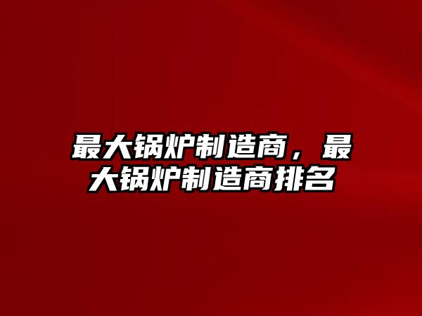 最大鍋爐制造商，最大鍋爐制造商排名