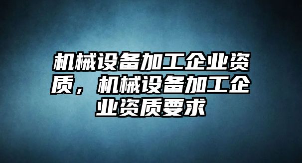 機(jī)械設(shè)備加工企業(yè)資質(zhì)，機(jī)械設(shè)備加工企業(yè)資質(zhì)要求