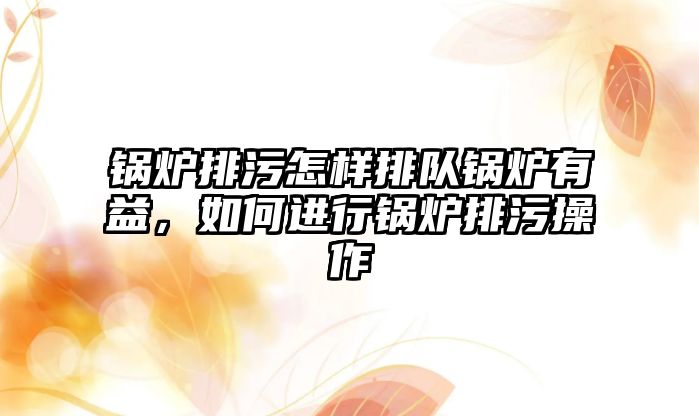 鍋爐排污怎樣排隊鍋爐有益，如何進(jìn)行鍋爐排污操作