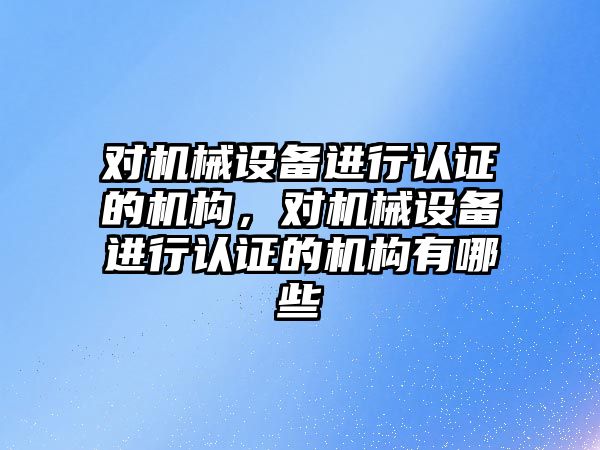 對機械設(shè)備進行認證的機構(gòu)，對機械設(shè)備進行認證的機構(gòu)有哪些