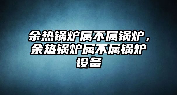 余熱鍋爐屬不屬鍋爐，余熱鍋爐屬不屬鍋爐設(shè)備