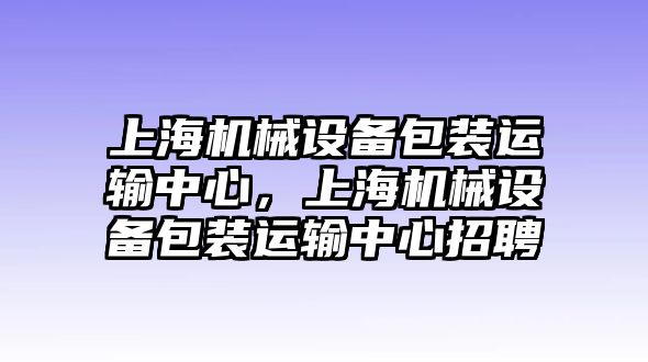 上海機械設(shè)備包裝運輸中心，上海機械設(shè)備包裝運輸中心招聘