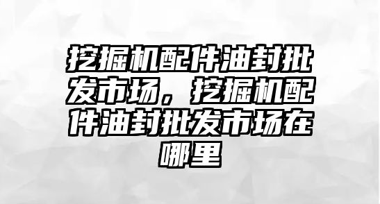 挖掘機(jī)配件油封批發(fā)市場，挖掘機(jī)配件油封批發(fā)市場在哪里