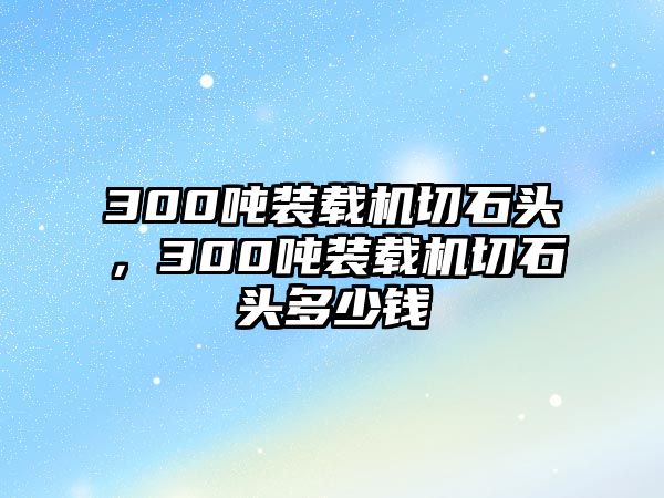 300噸裝載機(jī)切石頭，300噸裝載機(jī)切石頭多少錢