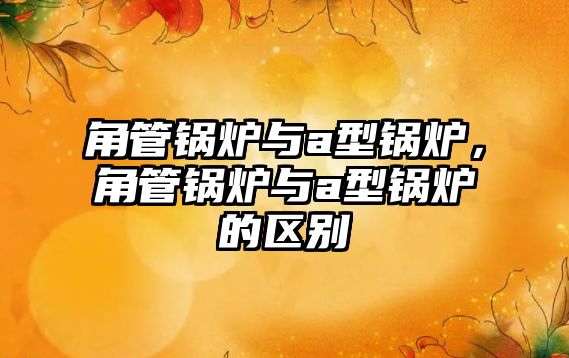 角管鍋爐與a型鍋爐，角管鍋爐與a型鍋爐的區(qū)別