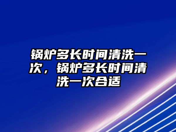 鍋爐多長(zhǎng)時(shí)間清洗一次，鍋爐多長(zhǎng)時(shí)間清洗一次合適