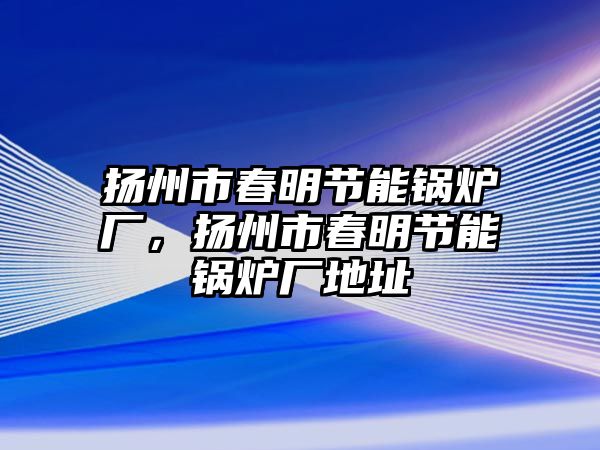 揚(yáng)州市春明節(jié)能鍋爐廠，揚(yáng)州市春明節(jié)能鍋爐廠地址