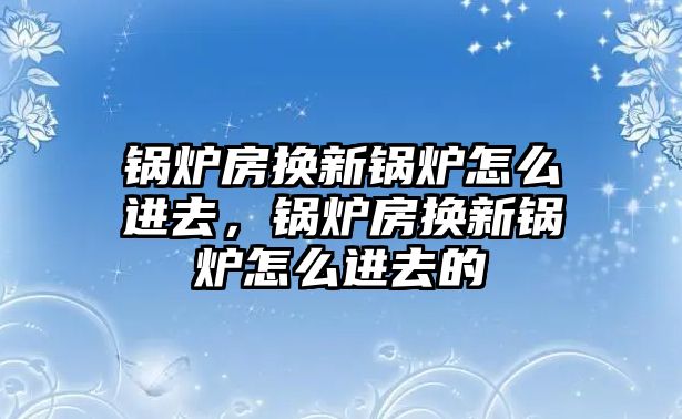 鍋爐房換新鍋爐怎么進(jìn)去，鍋爐房換新鍋爐怎么進(jìn)去的