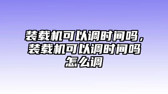 裝載機(jī)可以調(diào)時間嗎，裝載機(jī)可以調(diào)時間嗎怎么調(diào)