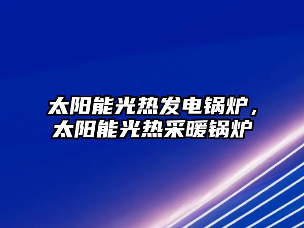 太陽能光熱發(fā)電鍋爐，太陽能光熱采暖鍋爐