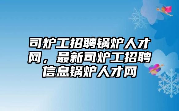 司爐工招聘鍋爐人才網(wǎng)，最新司爐工招聘信息鍋爐人才網(wǎng)