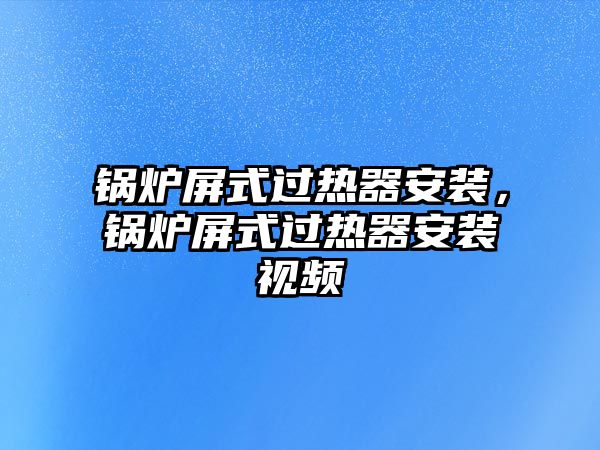 鍋爐屏式過熱器安裝，鍋爐屏式過熱器安裝視頻