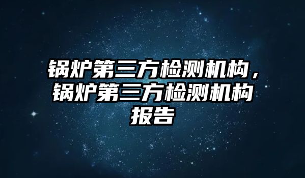 鍋爐第三方檢測機構(gòu)，鍋爐第三方檢測機構(gòu)報告