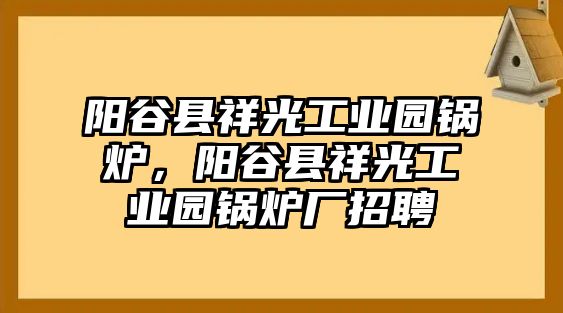 陽(yáng)谷縣祥光工業(yè)園鍋爐，陽(yáng)谷縣祥光工業(yè)園鍋爐廠招聘