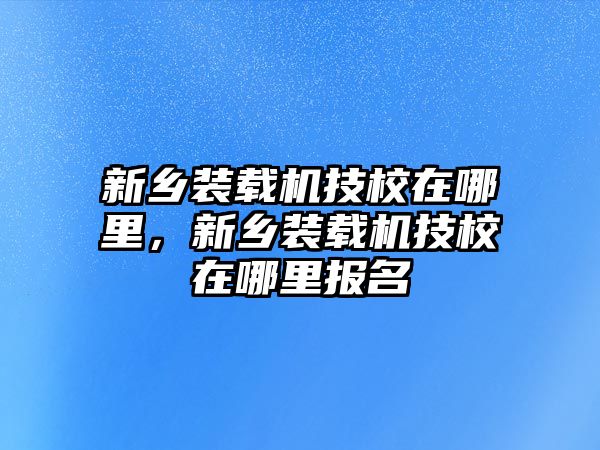 新鄉(xiāng)裝載機(jī)技校在哪里，新鄉(xiāng)裝載機(jī)技校在哪里報名