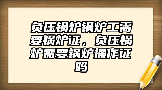 負(fù)壓鍋爐鍋爐工需要鍋爐證，負(fù)壓鍋爐需要鍋爐操作證嗎