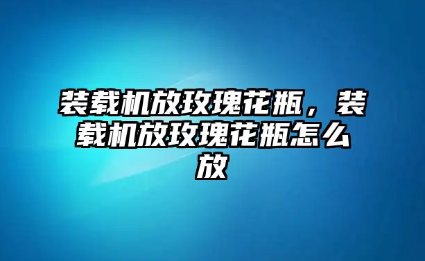 裝載機(jī)放玫瑰花瓶，裝載機(jī)放玫瑰花瓶怎么放