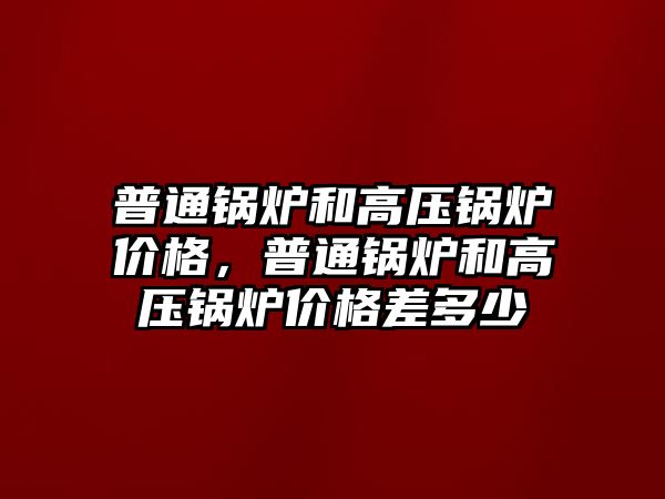 普通鍋爐和高壓鍋爐價格，普通鍋爐和高壓鍋爐價格差多少