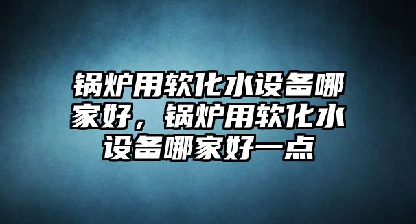 鍋爐用軟化水設(shè)備哪家好，鍋爐用軟化水設(shè)備哪家好一點(diǎn)