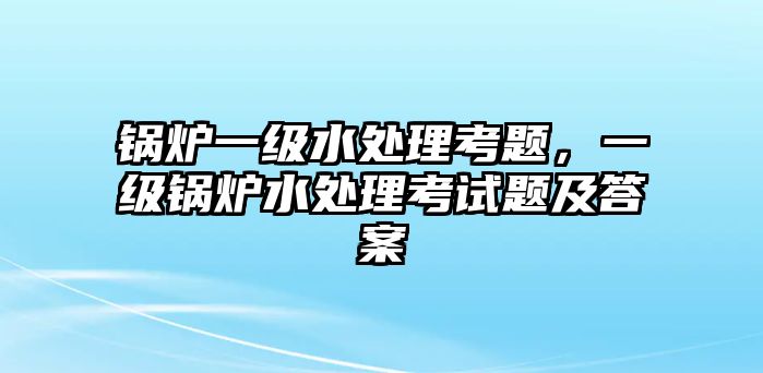 鍋爐一級(jí)水處理考題，一級(jí)鍋爐水處理考試題及答案