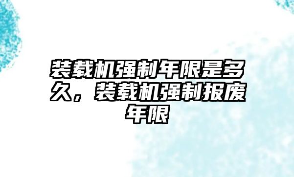 裝載機(jī)強(qiáng)制年限是多久，裝載機(jī)強(qiáng)制報(bào)廢年限