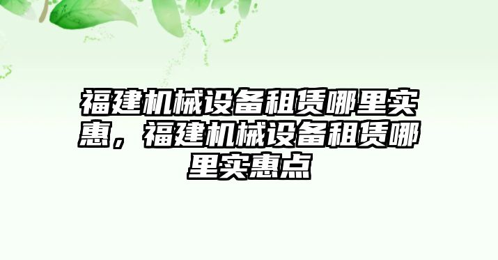 福建機(jī)械設(shè)備租賃哪里實(shí)惠，福建機(jī)械設(shè)備租賃哪里實(shí)惠點(diǎn)