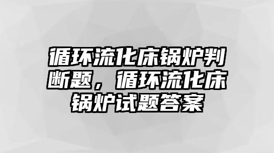 循環(huán)流化床鍋爐判斷題，循環(huán)流化床鍋爐試題答案