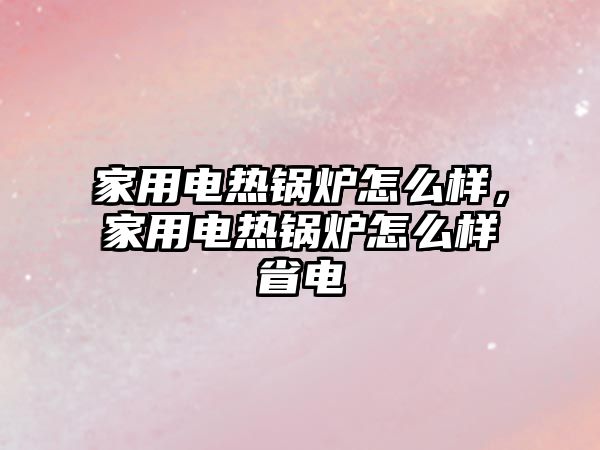 家用電熱鍋爐怎么樣，家用電熱鍋爐怎么樣省電