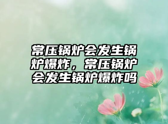 常壓鍋爐會(huì)發(fā)生鍋爐爆炸，常壓鍋爐會(huì)發(fā)生鍋爐爆炸嗎