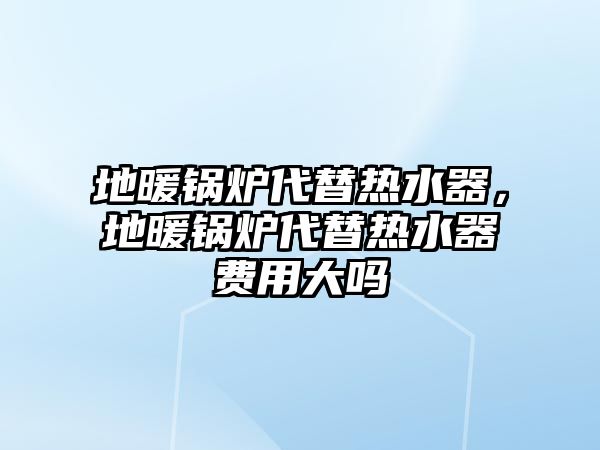 地暖鍋爐代替熱水器，地暖鍋爐代替熱水器費(fèi)用大嗎