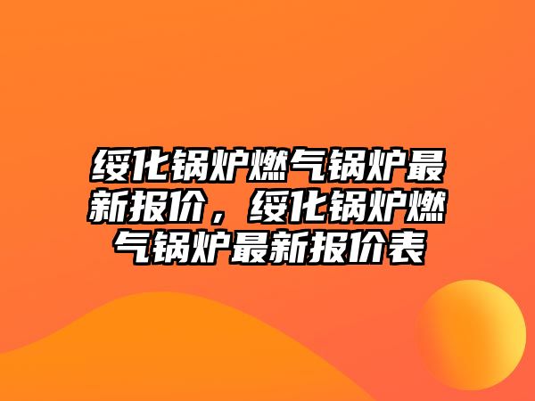 綏化鍋爐燃?xì)忮仩t最新報價，綏化鍋爐燃?xì)忮仩t最新報價表