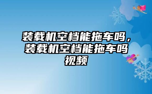 裝載機(jī)空檔能拖車嗎，裝載機(jī)空檔能拖車嗎視頻