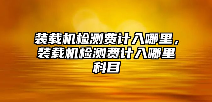 裝載機檢測費計入哪里，裝載機檢測費計入哪里科目