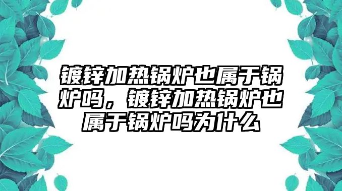 鍍鋅加熱鍋爐也屬于鍋爐嗎，鍍鋅加熱鍋爐也屬于鍋爐嗎為什么