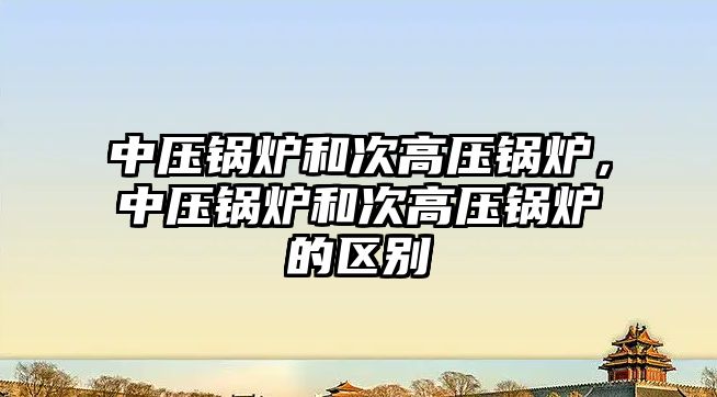 中壓鍋爐和次高壓鍋爐，中壓鍋爐和次高壓鍋爐的區(qū)別