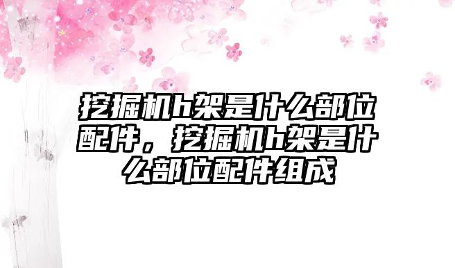 挖掘機(jī)h架是什么部位配件，挖掘機(jī)h架是什么部位配件組成