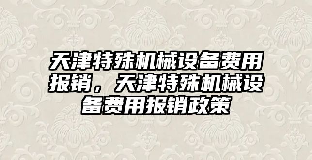 天津特殊機(jī)械設(shè)備費(fèi)用報銷，天津特殊機(jī)械設(shè)備費(fèi)用報銷政策