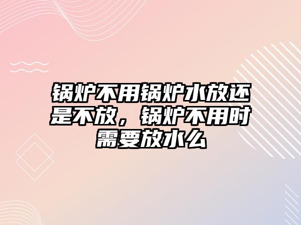 鍋爐不用鍋爐水放還是不放，鍋爐不用時(shí)需要放水么