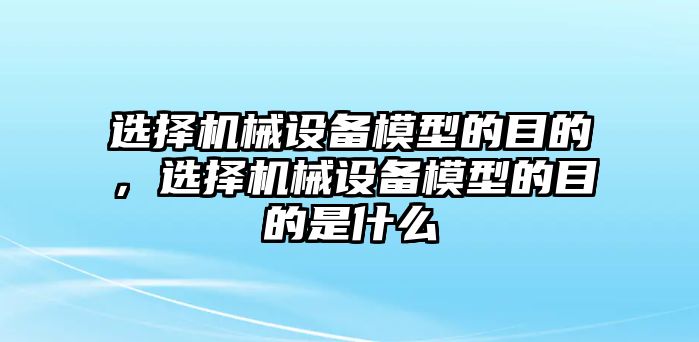 選擇機(jī)械設(shè)備模型的目的，選擇機(jī)械設(shè)備模型的目的是什么