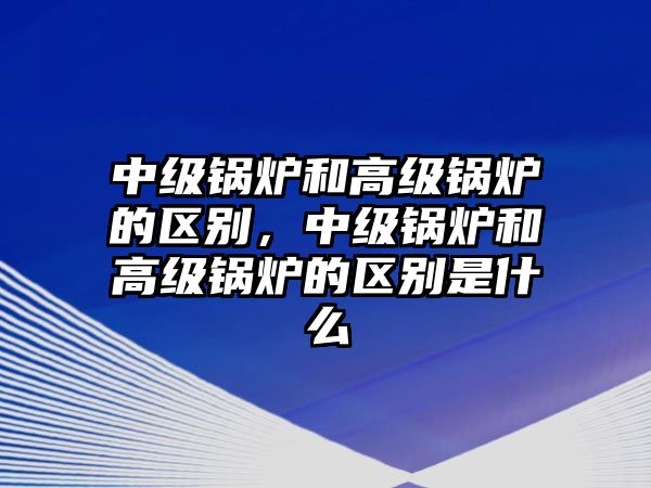 中級(jí)鍋爐和高級(jí)鍋爐的區(qū)別，中級(jí)鍋爐和高級(jí)鍋爐的區(qū)別是什么